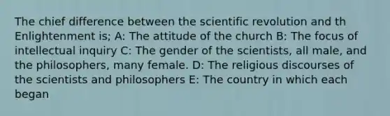 The chief difference between the scientific revolution and th Enlightenment is; A: The attitude of the church B: The focus of intellectual inquiry C: The gender of the scientists, all male, and the philosophers, many female. D: The religious discourses of the scientists and philosophers E: The country in which each began