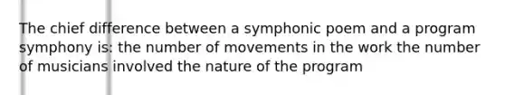 The chief difference between a symphonic poem and a program symphony is: the number of movements in the work the number of musicians involved the nature of the program