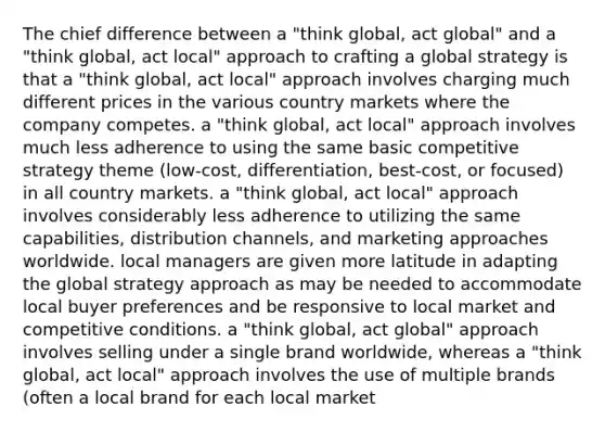 The chief difference between a "think global, act global" and a "think global, act local" approach to crafting a global strategy is that a "think global, act local" approach involves charging much different prices in the various country markets where the company competes. a "think global, act local" approach involves much less adherence to using the same basic competitive strategy theme (low-cost, differentiation, best-cost, or focused) in all country markets. a "think global, act local" approach involves considerably less adherence to utilizing the same capabilities, distribution channels, and marketing approaches worldwide. local managers are given more latitude in adapting the global strategy approach as may be needed to accommodate local buyer preferences and be responsive to local market and competitive conditions. a "think global, act global" approach involves selling under a single brand worldwide, whereas a "think global, act local" approach involves the use of multiple brands (often a local brand for each local market