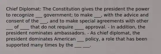 Chief Diplomat: The Constitution gives the president the power to recognize ___ government; to make ___, with the advice and consent of the ___, and to make special agreements with other ___ of ____ that do not require ____ approval. - In addition, the president nominates ambassadors. - As chief diplomat, the president dominates American ___ policy, a role that has been supported many times by the ___ ___.