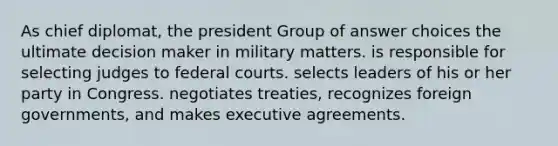 As chief diplomat, the president Group of answer choices the ultimate decision maker in military matters. is responsible for selecting judges to <a href='https://www.questionai.com/knowledge/kzzdxYQ4u6-federal-courts' class='anchor-knowledge'>federal courts</a>. selects leaders of his or her party in Congress. negotiates treaties, recognizes foreign governments, and makes executive agreements.