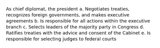 As chief diplomat, the president a. Negotiates treaties, recognizes foreign governments, and makes executive agreements b. Is responsible for all actions within the executive branch c. Selects leaders of the majority party in Congress d. Ratifies treaties with the advice and consent of the Cabinet e. Is responsible for selecting judges to federal courts