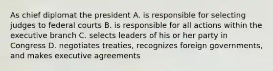 As chief diplomat the president A. is responsible for selecting judges to federal courts B. is responsible for all actions within the executive branch C. selects leaders of his or her party in Congress D. negotiates treaties, recognizes foreign governments, and makes executive agreements