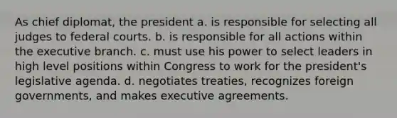 As chief diplomat, the president a. is responsible for selecting all judges to federal courts. b. is responsible for all actions within the executive branch. c. must use his power to select leaders in high level positions within Congress to work for the president's legislative agenda. d. negotiates treaties, recognizes foreign governments, and makes executive agreements.