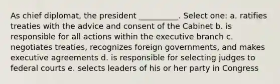 As chief diplomat, the president __________. Select one: a. ratifies treaties with the advice and consent of the Cabinet b. is responsible for all actions within the executive branch c. negotiates treaties, recognizes foreign governments, and makes executive agreements d. is responsible for selecting judges to federal courts e. selects leaders of his or her party in Congress