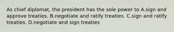 As chief diplomat, the president has the sole power to A.sign and approve treaties. B.negotiate and ratify treaties. C.sign and ratify treaties. D.negotiate and sign treaties