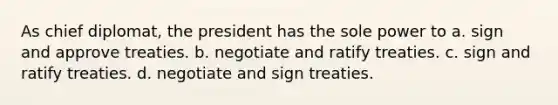 As chief diplomat, the president has the sole power to a. sign and approve treaties. b. negotiate and ratify treaties. c. sign and ratify treaties. d. negotiate and sign treaties.