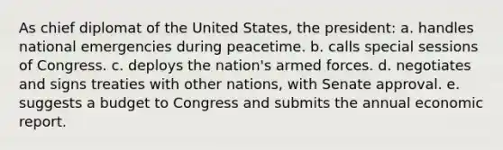 As chief diplomat of the United States, the president: a. handles national emergencies during peacetime. b. calls special sessions of Congress. c. deploys the nation's armed forces. d. negotiates and signs treaties with other nations, with Senate approval. e. suggests a budget to Congress and submits the annual economic report.