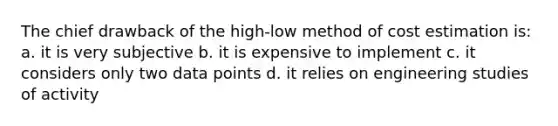 The chief drawback of the high-low method of cost estimation is: a. it is very subjective b. it is expensive to implement c. it considers only two data points d. it relies on engineering studies of activity