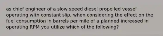 as chief engineer of a slow speed diesel propelled vessel operating with constant slip, when considering the effect on the fuel consumption in barrels per mile of a planned increased in operating RPM you utilize which of the following?