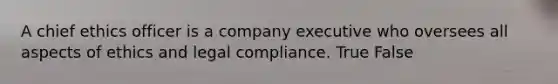 A chief ethics officer is a company executive who oversees all aspects of ethics and legal compliance. True False