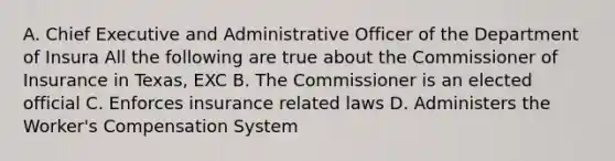 A. Chief Executive and Administrative Officer of the Department of Insura All the following are true about the Commissioner of Insurance in Texas, EXC B. The Commissioner is an elected official C. Enforces insurance related laws D. Administers the Worker's Compensation System