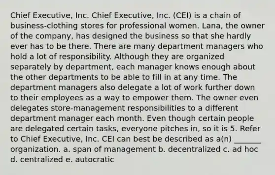 Chief Executive, Inc. Chief Executive, Inc. (CEI) is a chain of business-clothing stores for professional women. Lana, the owner of the company, has designed the business so that she hardly ever has to be there. There are many department managers who hold a lot of responsibility. Although they are organized separately by department, each manager knows enough about the other departments to be able to fill in at any time. The department managers also delegate a lot of work further down to their employees as a way to empower them. The owner even delegates store-management responsibilities to a different department manager each month. Even though certain people are delegated certain tasks, everyone pitches in, so it is 5. Refer to Chief Executive, Inc. CEI can best be described as a(n) _______ organization. a. span of management b. decentralized c. ad hoc d. centralized e. autocratic