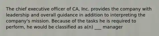 The chief executive officer of CA, Inc. provides the company with leadership and overall guidance in addition to interpreting the company's mission. Because of the tasks he is required to perform, he would be classified as a(n) ___ manager