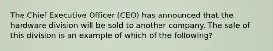 The Chief Executive Officer (CEO) has announced that the hardware division will be sold to another company. The sale of this division is an example of which of the following?