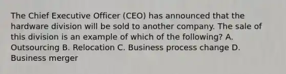 The Chief Executive Officer (CEO) has announced that the hardware division will be sold to another company. The sale of this division is an example of which of the following? A. Outsourcing B. Relocation C. Business process change D. Business merger