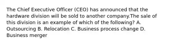 The Chief Executive Officer (CEO) has announced that the hardware division will be sold to another company.The sale of this division is an example of which of the following? A. Outsourcing B. Relocation C. Business process change D. Business merger