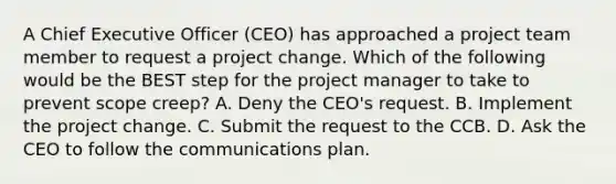 A Chief Executive Officer (CEO) has approached a project team member to request a project change. Which of the following would be the BEST step for the project manager to take to prevent scope creep? A. Deny the CEO's request. B. Implement the project change. C. Submit the request to the CCB. D. Ask the CEO to follow the communications plan.