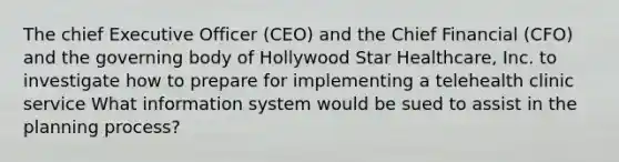 The chief Executive Officer (CEO) and the Chief Financial (CFO) and the governing body of Hollywood Star Healthcare, Inc. to investigate how to prepare for implementing a telehealth clinic service What information system would be sued to assist in the planning process?