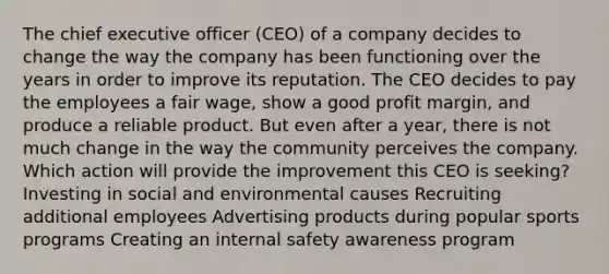 The chief executive officer (CEO) of a company decides to change the way the company has been functioning over the years in order to improve its reputation. The CEO decides to pay the employees a fair wage, show a good profit margin, and produce a reliable product. But even after a year, there is not much change in the way the community perceives the company. Which action will provide the improvement this CEO is seeking? Investing in social and environmental causes Recruiting additional employees Advertising products during popular sports programs Creating an internal safety awareness program