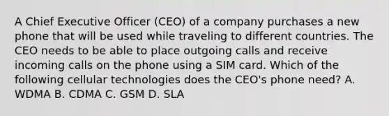 A Chief Executive Officer (CEO) of a company purchases a new phone that will be used while traveling to different countries. The CEO needs to be able to place outgoing calls and receive incoming calls on the phone using a SIM card. Which of the following cellular technologies does the CEO's phone need? A. WDMA B. CDMA C. GSM D. SLA