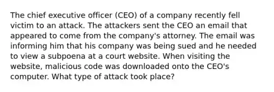 The chief executive officer (CEO) of a company recently fell victim to an attack. The attackers sent the CEO an email that appeared to come from the company's attorney. The email was informing him that his company was being sued and he needed to view a subpoena at a court website. When visiting the website, malicious code was downloaded onto the CEO's computer. What type of attack took place?