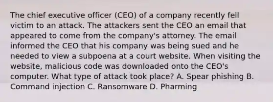 The chief executive officer (CEO) of a company recently fell victim to an attack. The attackers sent the CEO an email that appeared to come from the company's attorney. The email informed the CEO that his company was being sued and he needed to view a subpoena at a court website. When visiting the website, malicious code was downloaded onto the CEO's computer. What type of attack took place? A. Spear phishing B. Command injection C. Ransomware D. Pharming