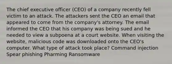 The chief executive officer (CEO) of a company recently fell victim to an attack. The attackers sent the CEO an email that appeared to come from the company's attorney. The email informed the CEO that his company was being sued and he needed to view a subpoena at a court website. When visiting the website, malicious code was downloaded onto the CEO's computer. What type of attack took place? Command injection Spear phishing Pharming Ransomware