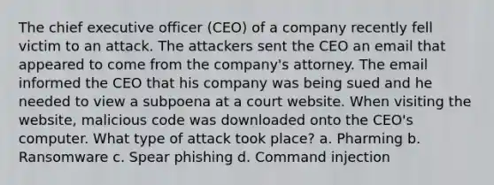 The chief executive officer (CEO) of a company recently fell victim to an attack. The attackers sent the CEO an email that appeared to come from the company's attorney. The email informed the CEO that his company was being sued and he needed to view a subpoena at a court website. When visiting the website, malicious code was downloaded onto the CEO's computer. What type of attack took place? a. Pharming b. Ransomware c. Spear phishing d. Command injection