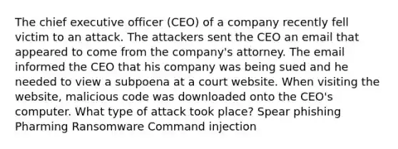 The chief executive officer (CEO) of a company recently fell victim to an attack. The attackers sent the CEO an email that appeared to come from the company's attorney. The email informed the CEO that his company was being sued and he needed to view a subpoena at a court website. When visiting the website, malicious code was downloaded onto the CEO's computer. What type of attack took place? Spear phishing Pharming Ransomware Command injection