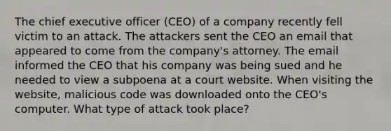 The chief executive officer (CEO) of a company recently fell victim to an attack. The attackers sent the CEO an email that appeared to come from the company's attorney. The email informed the CEO that his company was being sued and he needed to view a subpoena at a court website. When visiting the website, malicious code was downloaded onto the CEO's computer. What type of attack took place?