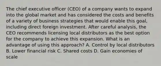 The chief executive officer (CEO) of a company wants to expand into the global market and has considered the costs and benefits of a variety of business strategies that would enable this goal, including direct foreign investment. After careful analysis, the CEO recommends licensing local distributors as the best option for the company to achieve this expansion. What is an advantage of using this approach? A. Control by local distributors B. Lower financial risk C. Shared costs D. Gain economies of scale