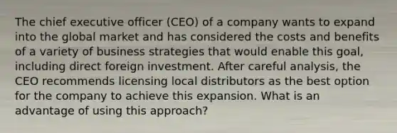 The chief executive officer (CEO) of a company wants to expand into the global market and has considered the costs and benefits of a variety of business strategies that would enable this goal, including direct foreign investment. After careful analysis, the CEO recommends licensing local distributors as the best option for the company to achieve this expansion. What is an advantage of using this approach?