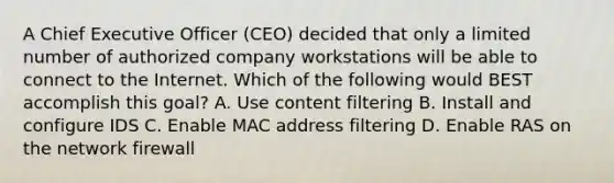 A Chief Executive Officer (CEO) decided that only a limited number of authorized company workstations will be able to connect to the Internet. Which of the following would BEST accomplish this goal? A. Use content filtering B. Install and configure IDS C. Enable MAC address filtering D. Enable RAS on the network firewall