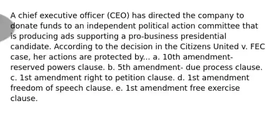 A chief executive officer (CEO) has directed the company to donate funds to an independent political action committee that is producing ads supporting a pro-business presidential candidate. According to the decision in the Citizens United v. FEC case, her actions are protected by... a. 10th amendment- reserved powers clause. b. 5th amendment- due process clause. c. 1st amendment right to petition clause. d. 1st amendment freedom of speech clause. e. 1st amendment free exercise clause.