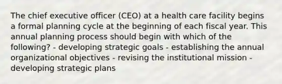 The chief executive officer (CEO) at a health care facility begins a formal planning cycle at the beginning of each fiscal year. This annual planning process should begin with which of the following? - developing strategic goals - establishing the annual organizational objectives - revising the institutional mission - developing strategic plans