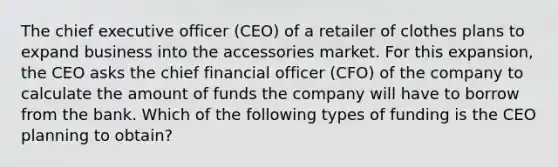 The chief executive officer (CEO) of a retailer of clothes plans to expand business into the accessories market. For this expansion, the CEO asks the chief financial officer (CFO) of the company to calculate the amount of funds the company will have to borrow from the bank. Which of the following types of funding is the CEO planning to obtain?