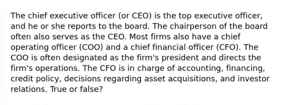 The chief executive officer (or CEO) is the top executive officer, and he or she reports to the board. The chairperson of the board often also serves as the CEO. Most firms also have a chief operating officer (COO) and a chief financial officer (CFO). The COO is often designated as the firm's president and directs the firm's operations. The CFO is in charge of accounting, financing, credit policy, decisions regarding asset acquisitions, and investor relations. True or false?