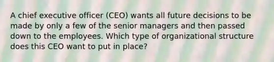 A chief executive officer (CEO) wants all future decisions to be made by only a few of the senior managers and then passed down to the employees. Which type of organizational structure does this CEO want to put in place?