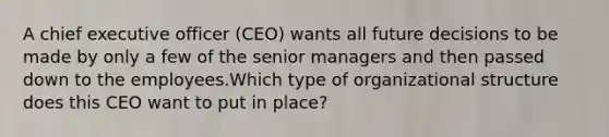 A chief executive officer (CEO) wants all future decisions to be made by only a few of the senior managers and then passed down to the employees.Which type of organizational structure does this CEO want to put in place?