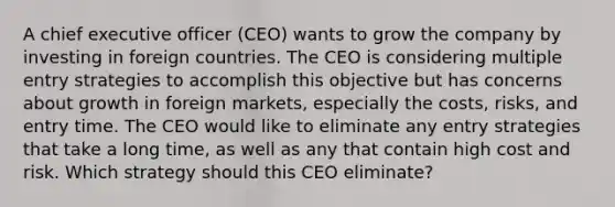 A chief executive officer (CEO) wants to grow the company by investing in foreign countries. The CEO is considering multiple entry strategies to accomplish this objective but has concerns about growth in foreign markets, especially the costs, risks, and entry time. The CEO would like to eliminate any entry strategies that take a long time, as well as any that contain high cost and risk. Which strategy should this CEO eliminate?