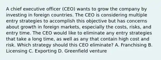 A chief executive officer (CEO) wants to grow the company by investing in foreign countries. The CEO is considering multiple entry strategies to accomplish this objective but has concerns about growth in foreign markets, especially the costs, risks, and entry time. The CEO would like to eliminate any entry strategies that take a long time, as well as any that contain high cost and risk. Which strategy should this CEO eliminate? A. Franchising B. Licensing C. Exporting D. Greenfield venture