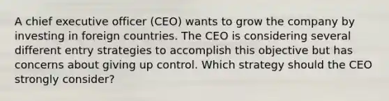 A chief executive officer (CEO) wants to grow the company by investing in foreign countries. The CEO is considering several different entry strategies to accomplish this objective but has concerns about giving up control. Which strategy should the CEO strongly consider?