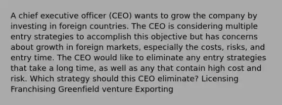 A chief executive officer (CEO) wants to grow the company by investing in foreign countries. The CEO is considering multiple entry strategies to accomplish this objective but has concerns about growth in foreign markets, especially the costs, risks, and entry time. The CEO would like to eliminate any entry strategies that take a long time, as well as any that contain high cost and risk. Which strategy should this CEO eliminate? Licensing Franchising Greenfield venture Exporting