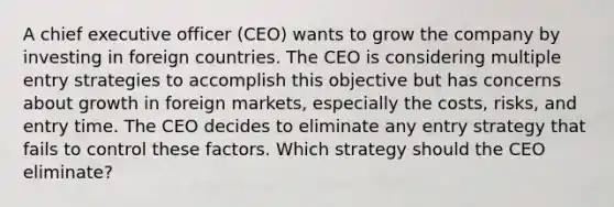 A chief executive officer (CEO) wants to grow the company by investing in foreign countries. The CEO is considering multiple entry strategies to accomplish this objective but has concerns about growth in foreign markets, especially the costs, risks, and entry time. The CEO decides to eliminate any entry strategy that fails to control these factors. Which strategy should the CEO eliminate?