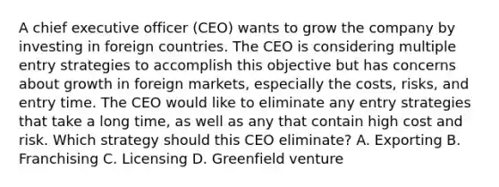 A chief executive officer (CEO) wants to grow the company by investing in foreign countries. The CEO is considering multiple entry strategies to accomplish this objective but has concerns about growth in foreign markets, especially the costs, risks, and entry time. The CEO would like to eliminate any entry strategies that take a long time, as well as any that contain high cost and risk. Which strategy should this CEO eliminate? A. Exporting B. Franchising C. Licensing D. Greenfield venture