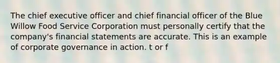 The chief executive officer and chief financial officer of the Blue Willow Food Service Corporation must personally certify that the company's financial statements are accurate. This is an example of corporate governance in action. t or f