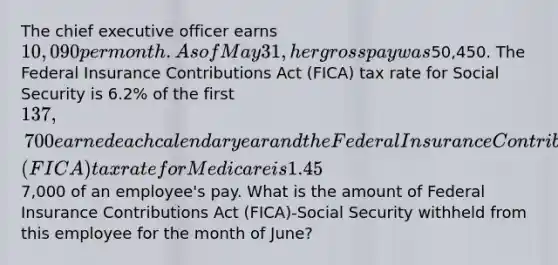 The chief executive officer earns 10,090 per month. As of May 31, her gross pay was50,450. The Federal Insurance Contributions Act (FICA) tax rate for Social Security is 6.2% of the first 137,700 earned each calendar year and the Federal Insurance Contributions Act (FICA) tax rate for Medicare is 1.45% of all earnings. The current Federal Unemployment Taxes (FUTA) tax rate is 0.6%, and the State Unemployment Taxes (SUTA) tax rate is 5.4%. Both unemployment taxes are applied to the first7,000 of an employee's pay. What is the amount of Federal Insurance Contributions Act (FICA)-Social Security withheld from this employee for the month of June?