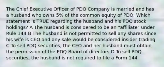 The Chief Executive Officer of PDQ Company is married and has a husband who owns 5% of the common equity of PDQ. Which statement is TRUE regarding the husband and his PDQ stock holdings? A The husband is considered to be an "affiliate" under Rule 144 B The husband is not permitted to sell any shares since his wife is CEO and any sale would be considered insider trading. C To sell PDQ securities, the CEO and her husband must obtain the permission of the PDQ Board of directors D To sell PDQ securities, the husband is not required to file a Form 144