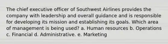 The chief executive officer of Southwest Airlines provides the company with leadership and overall guidance and is responsible for developing its mission and establishing its goals. Which area of management is being used? a. Human resources b. Operations c. Financial d. Administrative. e. Marketing